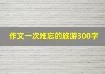 作文一次难忘的旅游300字