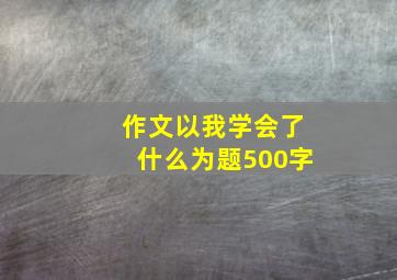 作文以我学会了什么为题500字