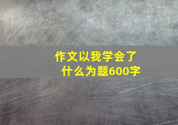 作文以我学会了什么为题600字