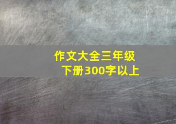 作文大全三年级下册300字以上