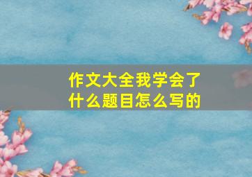 作文大全我学会了什么题目怎么写的