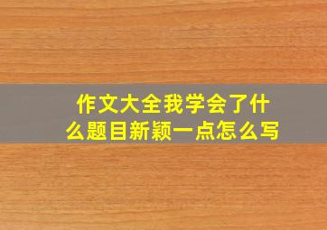 作文大全我学会了什么题目新颖一点怎么写