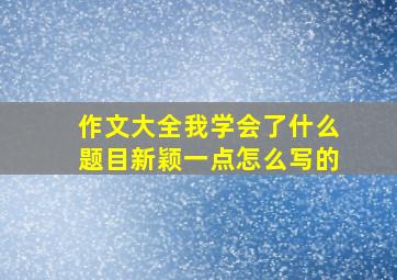 作文大全我学会了什么题目新颖一点怎么写的