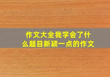 作文大全我学会了什么题目新颖一点的作文