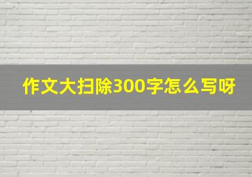 作文大扫除300字怎么写呀