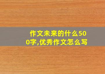 作文未来的什么500字,优秀作文怎么写