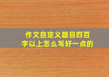 作文自定义题目四百字以上怎么写好一点的