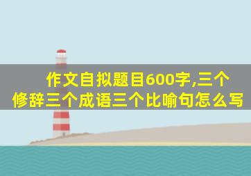 作文自拟题目600字,三个修辞三个成语三个比喻句怎么写