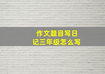 作文题目写日记三年级怎么写