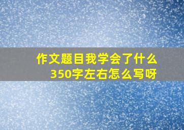 作文题目我学会了什么350字左右怎么写呀