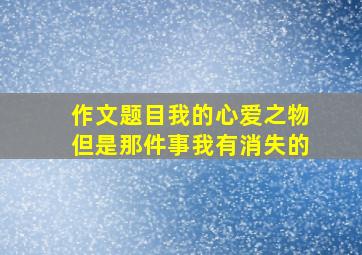 作文题目我的心爱之物但是那件事我有消失的