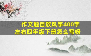 作文题目放风筝400字左右四年级下册怎么写呀