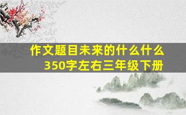 作文题目未来的什么什么350字左右三年级下册