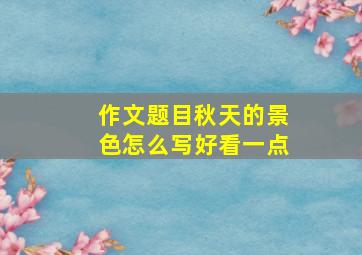 作文题目秋天的景色怎么写好看一点