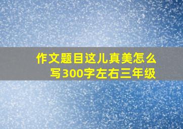 作文题目这儿真美怎么写300字左右三年级