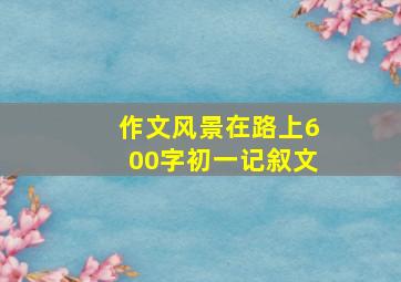 作文风景在路上600字初一记叙文