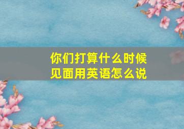 你们打算什么时候见面用英语怎么说