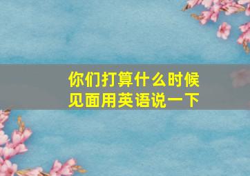 你们打算什么时候见面用英语说一下