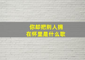 你却把别人拥在怀里是什么歌