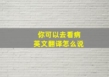 你可以去看病英文翻译怎么说