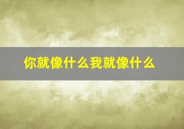 你就像什么我就像什么