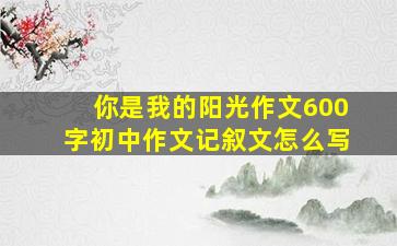 你是我的阳光作文600字初中作文记叙文怎么写