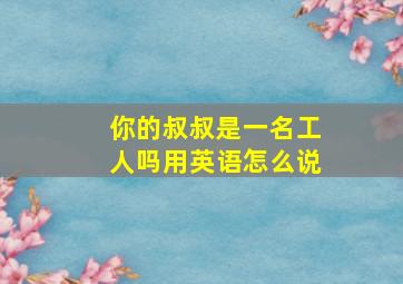 你的叔叔是一名工人吗用英语怎么说