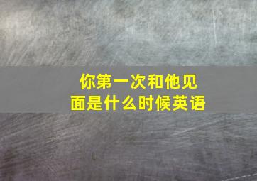 你第一次和他见面是什么时候英语