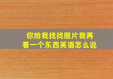 你给我找找图片我再看一个东西英语怎么说