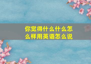 你觉得什么什么怎么样用英语怎么说