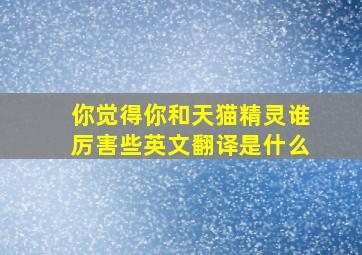 你觉得你和天猫精灵谁厉害些英文翻译是什么