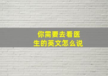 你需要去看医生的英文怎么说