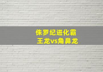 侏罗纪进化霸王龙vs角鼻龙