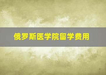 俄罗斯医学院留学费用