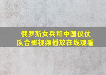 俄罗斯女兵和中国仪仗队合影视频播放在线观看