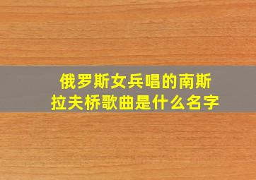 俄罗斯女兵唱的南斯拉夫桥歌曲是什么名字