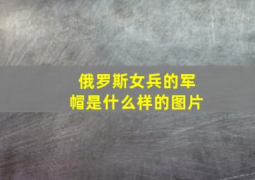 俄罗斯女兵的军帽是什么样的图片