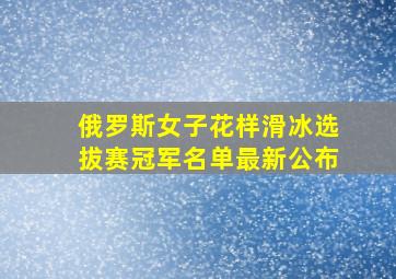 俄罗斯女子花样滑冰选拔赛冠军名单最新公布