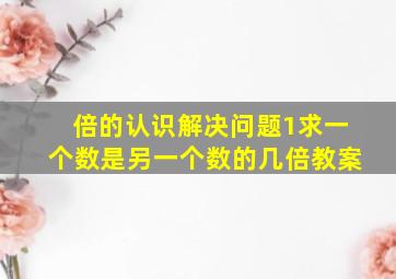 倍的认识解决问题1求一个数是另一个数的几倍教案