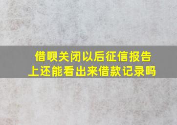 借呗关闭以后征信报告上还能看出来借款记录吗