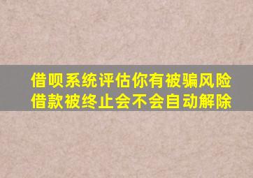 借呗系统评估你有被骗风险借款被终止会不会自动解除