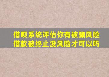 借呗系统评估你有被骗风险借款被终止没风险才可以吗