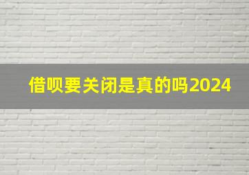 借呗要关闭是真的吗2024