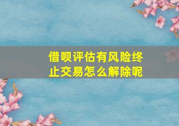 借呗评估有风险终止交易怎么解除呢