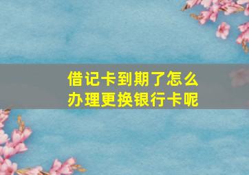 借记卡到期了怎么办理更换银行卡呢