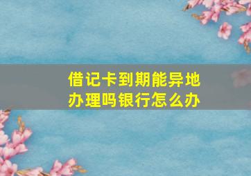 借记卡到期能异地办理吗银行怎么办