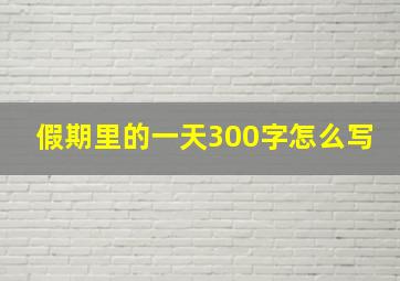 假期里的一天300字怎么写