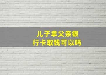 儿子拿父亲银行卡取钱可以吗