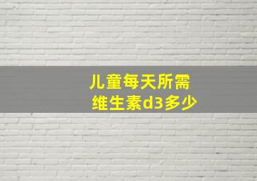 儿童每天所需维生素d3多少