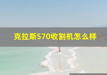 克拉斯570收割机怎么样